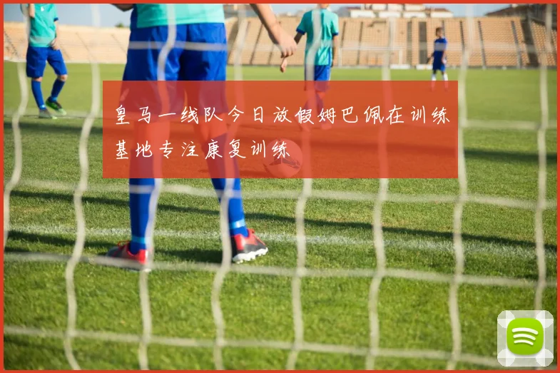 皇马一线队今日放假姆巴佩在训练基地专注康复训练