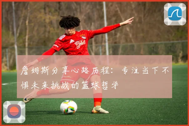 詹姆斯分享心路历程：专注当下不惧未来挑战的篮球哲学