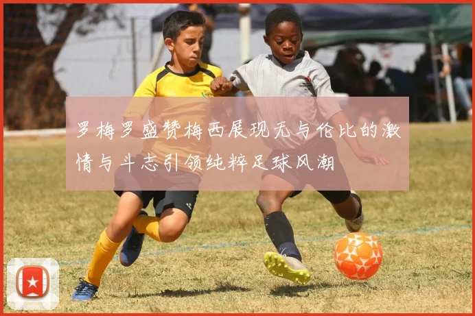 罗梅罗盛赞梅西展现无与伦比的激情与斗志引领纯粹足球风潮