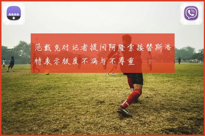 范戴克对记者提问阿隆索接替斯洛特表示极度不满与不尊重