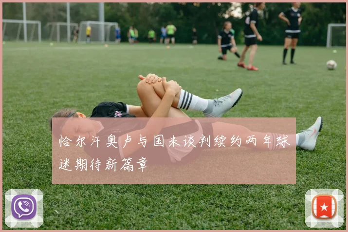 恰尔汗奥卢与国米谈判续约两年球迷期待新篇章