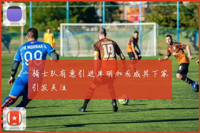 骑士队有意引进库明加或成其下家引发关注