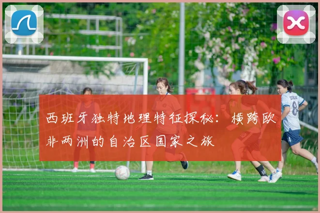 西班牙独特地理特征探秘：横跨欧非两洲的自治区国家之旅