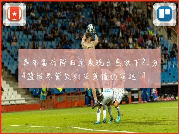 乌布雷对阵旧主表现出色砍下21分4篮板尽管失利正负值仍高达13