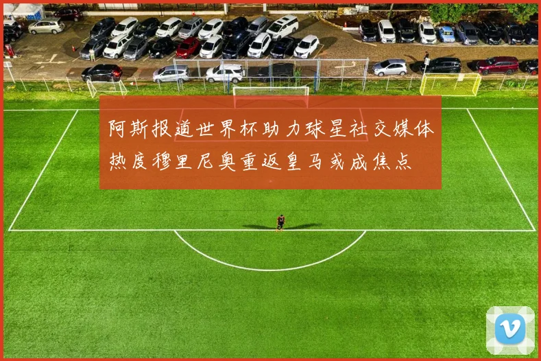阿斯报道世界杯助力球星社交媒体热度穆里尼奥重返皇马或成焦点