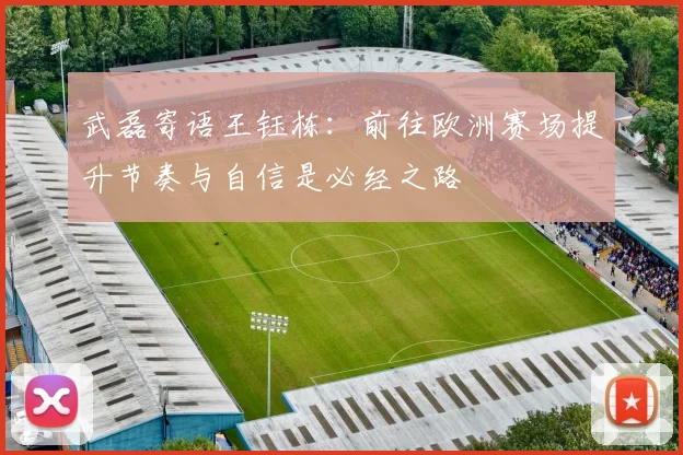 武磊寄语王钰栋：前往欧洲赛场提升节奏与自信是必经之路