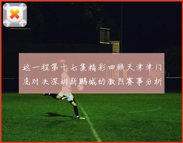 这一程第十七集精彩回顾天津津门虎对决深圳新鹏城的激烈赛事分析与亮点解读