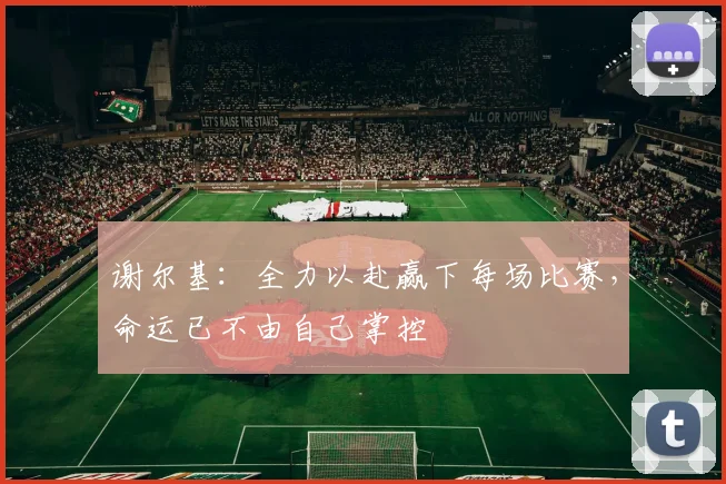 谢尔基：全力以赴赢下每场比赛，命运已不由自己掌控