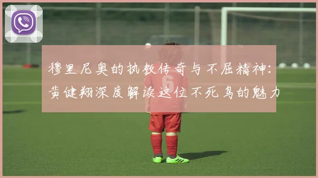 穆里尼奥的执教传奇与不屈精神：黄健翔深度解读这位不死鸟的魅力