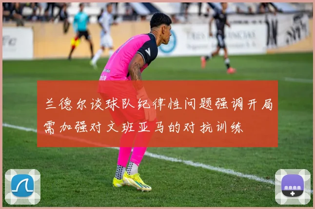 兰德尔谈球队纪律性问题强调开局需加强对文班亚马的对抗训练