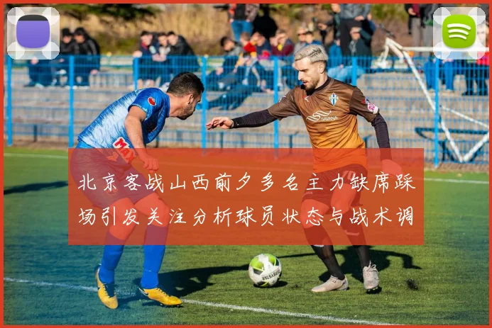 北京客战山西前夕多名主力缺席踩场引发关注分析球员状态与战术调整